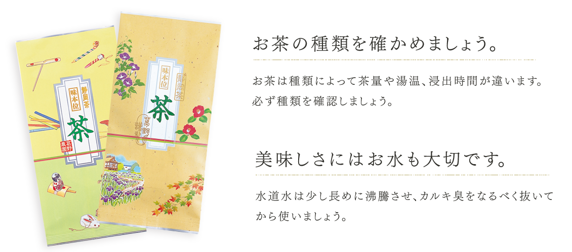 お茶の種類を確かめましょう。お茶は種類によって茶量や湯温、浸出時間が違います。必ず種類を確認しましょう。美味しさにはお水も大切です。水道水は少し長めに沸騰させ、カルキ臭をなるべく抜いてから使いましょう。