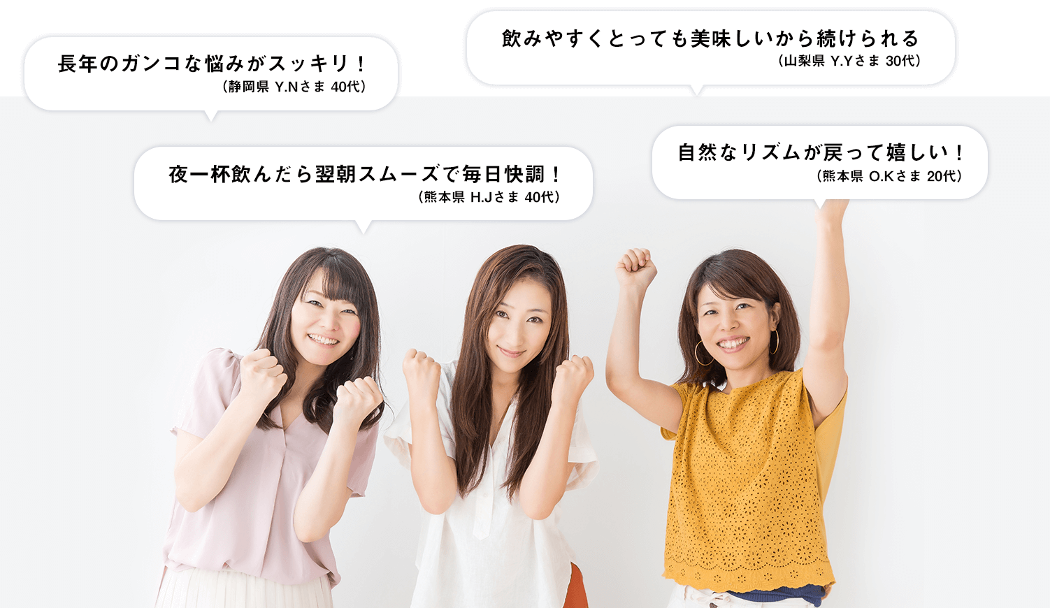 長年のガンコな悩みがスッキリ！（静岡県 Y.Nさま 40代）／飲みやすくとっても美味しいから続けられる（山梨県 Y.Yさま 30代）／夜一杯飲んだら翌朝スムーズで毎日快調！（熊本県 H.Jさま 40代）／自然なリズムが戻って嬉しい！（熊本県 O.Kさま 20代）
